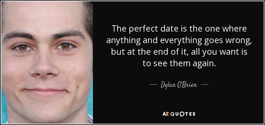 The perfect date is the one where anything and everything goes wrong, but at the end of it, all you want is to see them again. - Dylan O'Brien