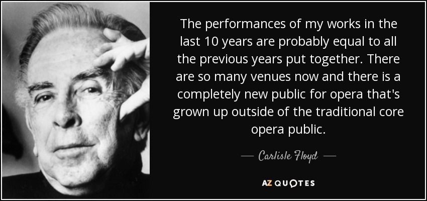 The performances of my works in the last 10 years are probably equal to all the previous years put together. There are so many venues now and there is a completely new public for opera that's grown up outside of the traditional core opera public. - Carlisle Floyd