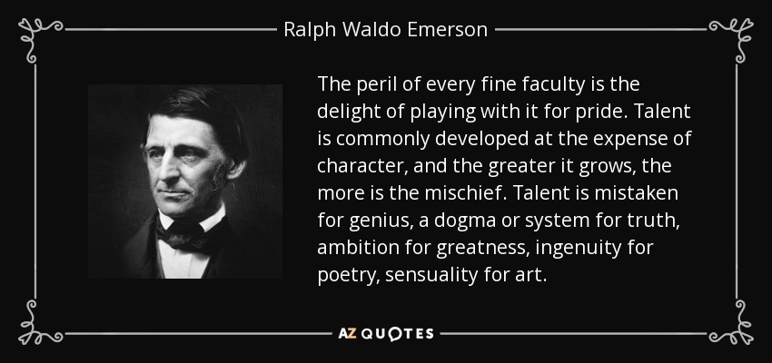 The peril of every fine faculty is the delight of playing with it for pride. Talent is commonly developed at the expense of character, and the greater it grows, the more is the mischief. Talent is mistaken for genius, a dogma or system for truth, ambition for greatness, ingenuity for poetry, sensuality for art. - Ralph Waldo Emerson