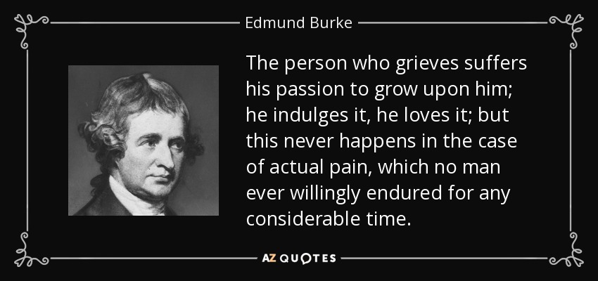 The person who grieves suffers his passion to grow upon him; he indulges it, he loves it; but this never happens in the case of actual pain, which no man ever willingly endured for any considerable time. - Edmund Burke