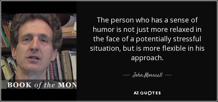 The person who has a sense of humor is not just more relaxed in the face of a potentially stressful situation, but is more flexible in his approach. - John Morreall
