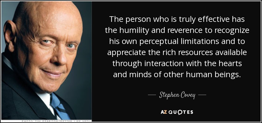 The person who is truly effective has the humility and reverence to recognize his own perceptual limitations and to appreciate the rich resources available through interaction with the hearts and minds of other human beings. - Stephen Covey