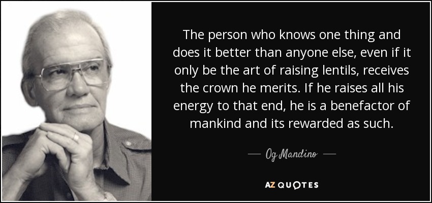 The person who knows one thing and does it better than anyone else, even if it only be the art of raising lentils, receives the crown he merits. If he raises all his energy to that end, he is a benefactor of mankind and its rewarded as such. - Og Mandino