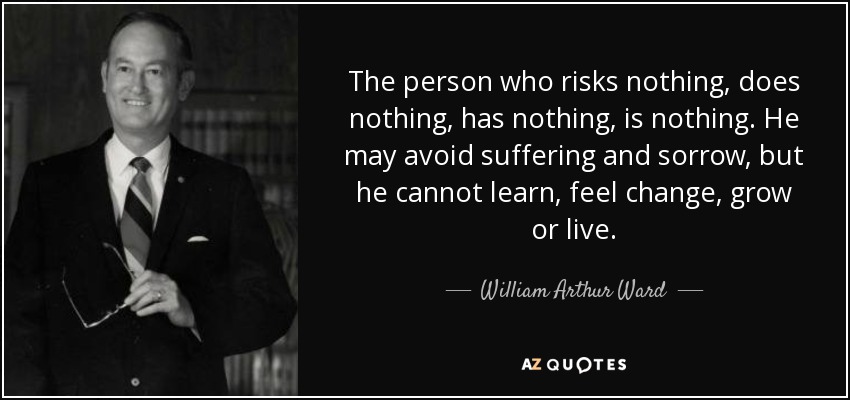 The person who risks nothing, does nothing, has nothing, is nothing. He may avoid suffering and sorrow, but he cannot learn, feel change, grow or live. - William Arthur Ward