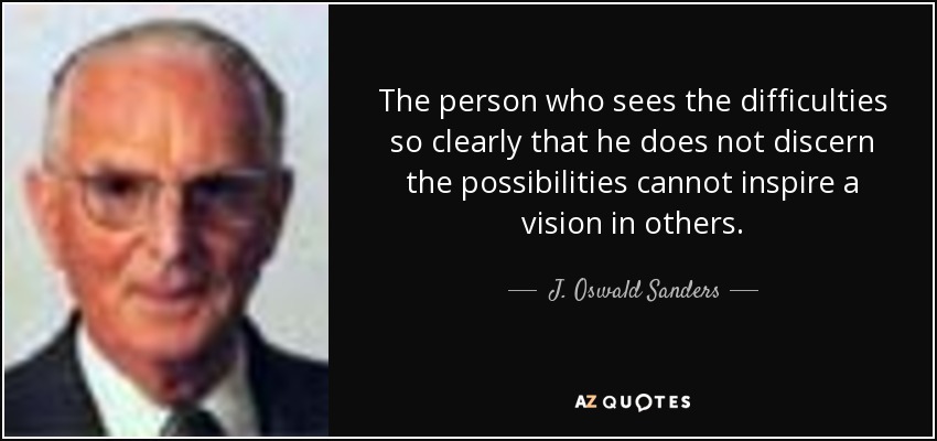 The person who sees the difficulties so clearly that he does not discern the possibilities cannot inspire a vision in others. - J. Oswald Sanders