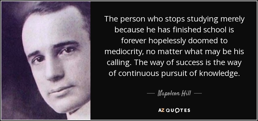 The person who stops studying merely because he has finished school is forever hopelessly doomed to mediocrity, no matter what may be his calling. The way of success is the way of continuous pursuit of knowledge. - Napoleon Hill