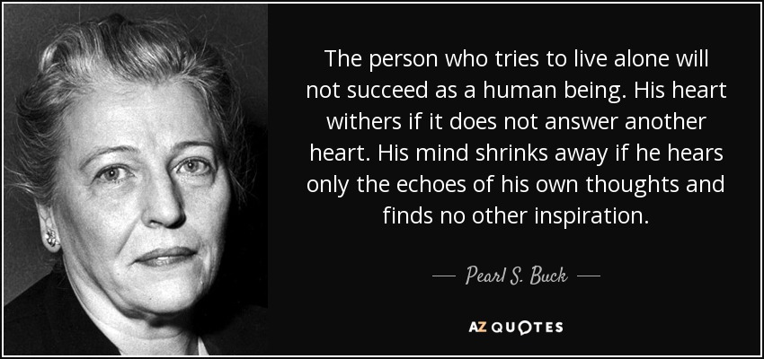 The person who tries to live alone will not succeed as a human being. His heart withers if it does not answer another heart. His mind shrinks away if he hears only the echoes of his own thoughts and finds no other inspiration. - Pearl S. Buck