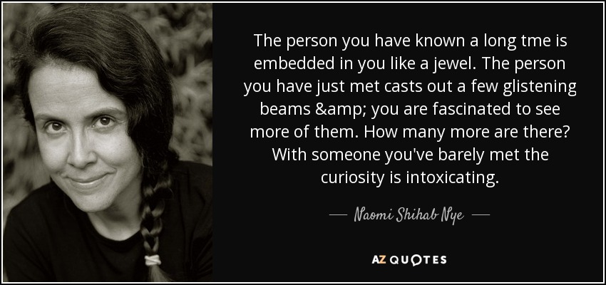 The person you have known a long tme is embedded in you like a jewel. The person you have just met casts out a few glistening beams & you are fascinated to see more of them. How many more are there? With someone you've barely met the curiosity is intoxicating. - Naomi Shihab Nye