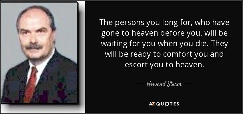 The persons you long for, who have gone to heaven before you, will be waiting for you when you die. They will be ready to comfort you and escort you to heaven. - Howard Storm