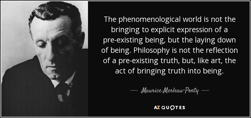 The phenomenological world is not the bringing to explicit expression of a pre-existing being, but the laying down of being. Philosophy is not the reflection of a pre-existing truth, but, like art, the act of bringing truth into being. - Maurice Merleau-Ponty