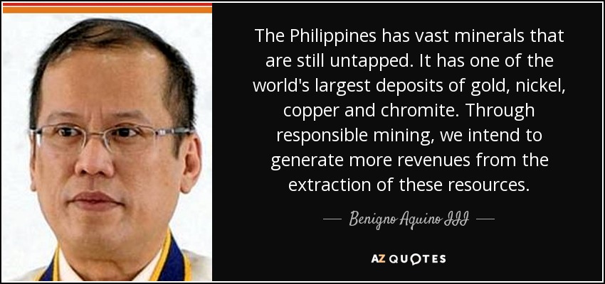 The Philippines has vast minerals that are still untapped. It has one of the world's largest deposits of gold, nickel, copper and chromite. Through responsible mining, we intend to generate more revenues from the extraction of these resources. - Benigno Aquino III