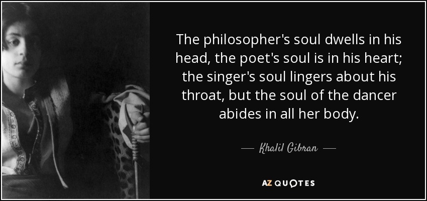 The philosopher's soul dwells in his head, the poet's soul is in his heart; the singer's soul lingers about his throat, but the soul of the dancer abides in all her body. - Khalil Gibran