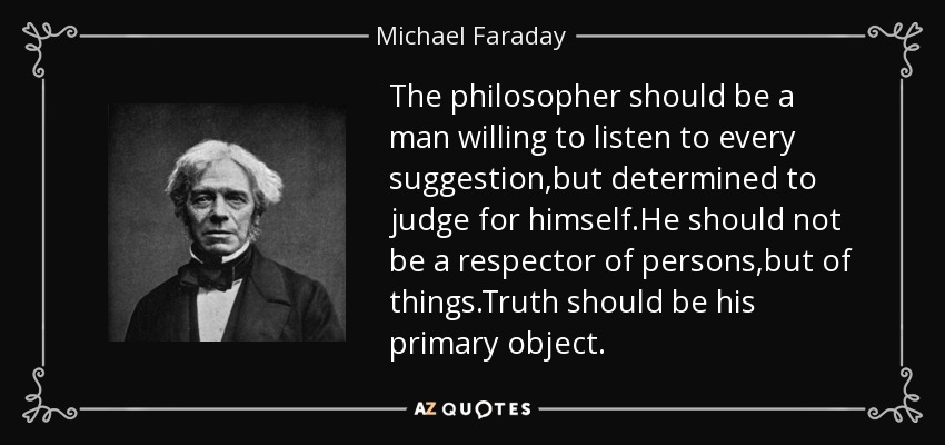 The philosopher should be a man willing to listen to every suggestion,but determined to judge for himself.He should not be a respector of persons,but of things.Truth should be his primary object. - Michael Faraday