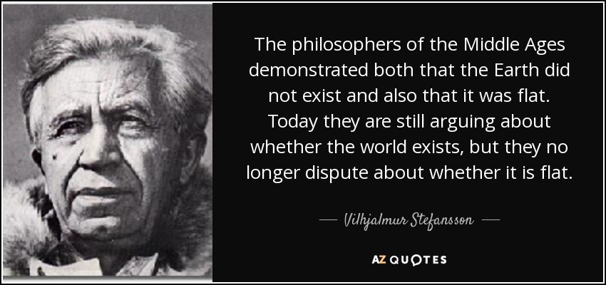 The philosophers of the Middle Ages demonstrated both that the Earth did not exist and also that it was flat. Today they are still arguing about whether the world exists, but they no longer dispute about whether it is flat. - Vilhjalmur Stefansson