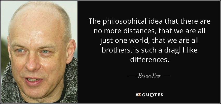 The philosophical idea that there are no more distances, that we are all just one world, that we are all brothers, is such a drag! I like differences. - Brian Eno