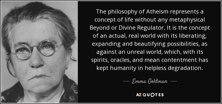 The philosophy of Atheism represents a concept of life without any metaphysical Beyond or Divine Regulator. It is the concept of an actual, real world with its liberating, expanding and beautifying possibilities, as against an unreal world, which, with its spirits, oracles, and mean contentment has kept humanity in helpless degradation. - Emma Goldman