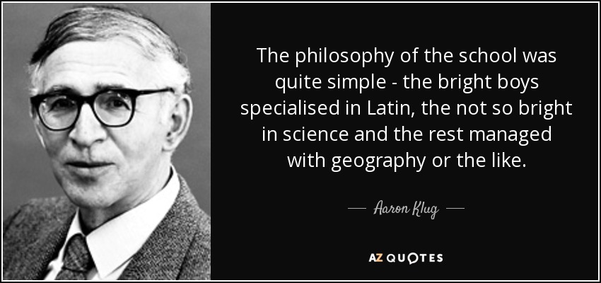 The philosophy of the school was quite simple - the bright boys specialised in Latin, the not so bright in science and the rest managed with geography or the like. - Aaron Klug