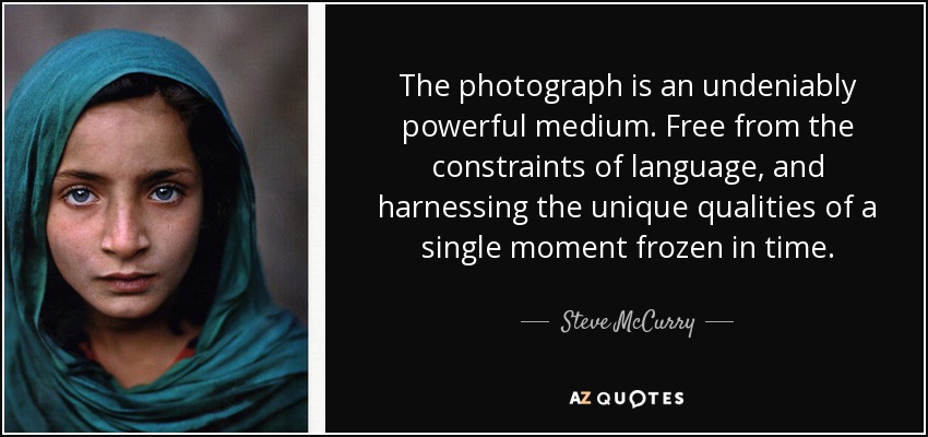 The photograph is an undeniably powerful medium. Free from the constraints of language, and harnessing the unique qualities of a single moment frozen in time. - Steve McCurry
