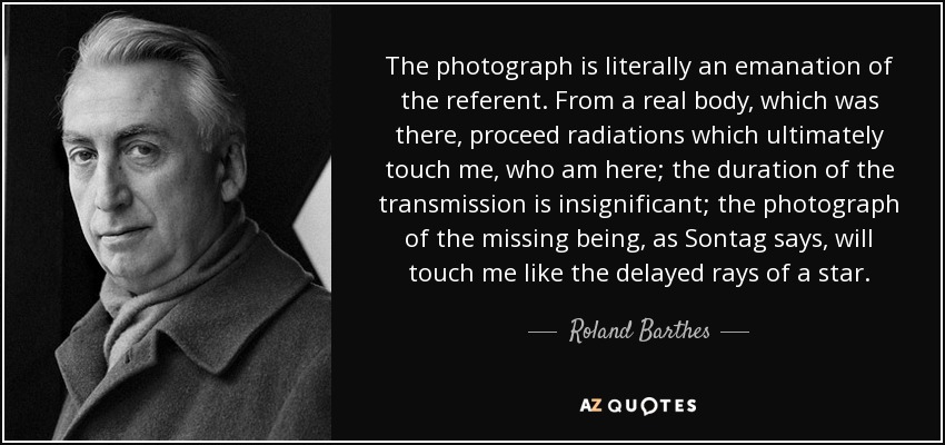 The photograph is literally an emanation of the referent. From a real body, which was there, proceed radiations which ultimately touch me, who am here; the duration of the transmission is insignificant; the photograph of the missing being, as Sontag says, will touch me like the delayed rays of a star. - Roland Barthes
