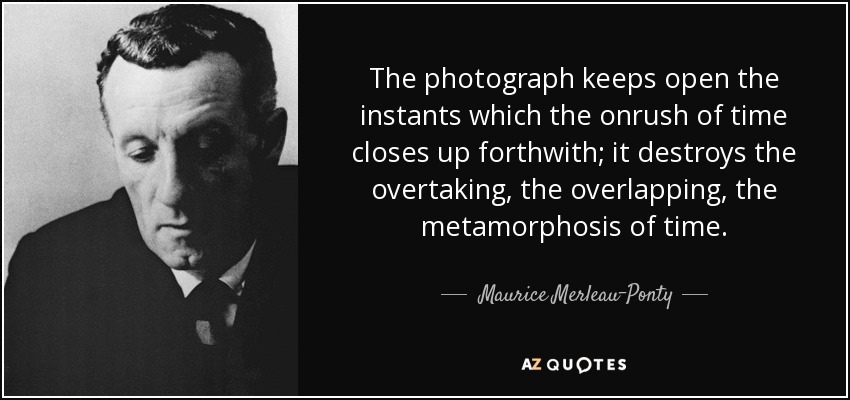 The photograph keeps open the instants which the onrush of time closes up forthwith; it destroys the overtaking, the overlapping, the metamorphosis of time. - Maurice Merleau-Ponty