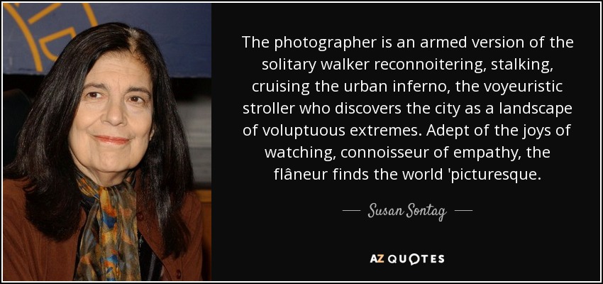 The photographer is an armed version of the solitary walker reconnoitering, stalking, cruising the urban inferno, the voyeuristic stroller who discovers the city as a landscape of voluptuous extremes. Adept of the joys of watching, connoisseur of empathy, the flâneur finds the world 'picturesque. - Susan Sontag