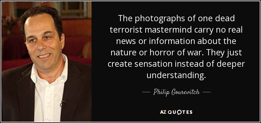 The photographs of one dead terrorist mastermind carry no real news or information about the nature or horror of war. They just create sensation instead of deeper understanding. - Philip Gourevitch