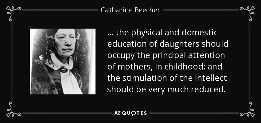 ... the physical and domestic education of daughters should occupy the principal attention of mothers, in childhood: and the stimulation of the intellect should be very much reduced. - Catharine Beecher
