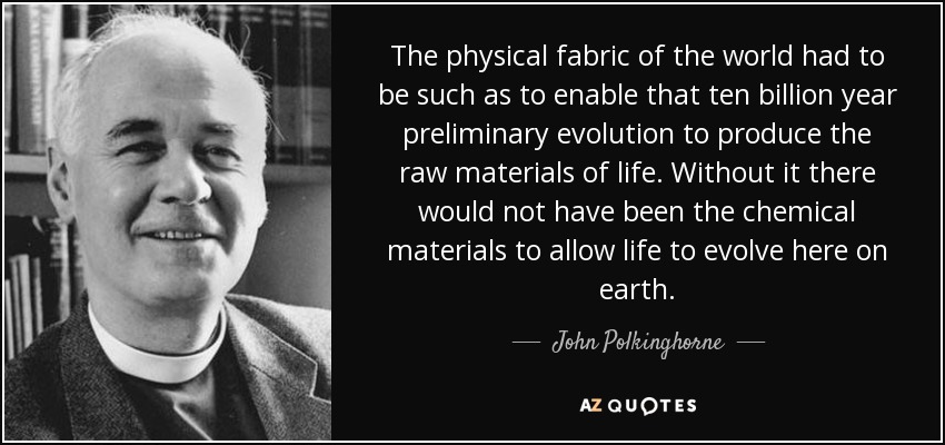 The physical fabric of the world had to be such as to enable that ten billion year preliminary evolution to produce the raw materials of life. Without it there would not have been the chemical materials to allow life to evolve here on earth. - John Polkinghorne