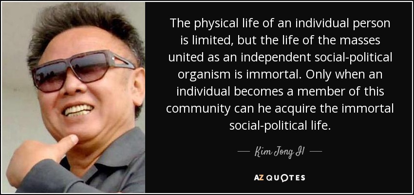The physical life of an individual person is limited, but the life of the masses united as an independent social-political organism is immortal. Only when an individual becomes a member of this community can he acquire the immortal social-political life. - Kim Jong Il