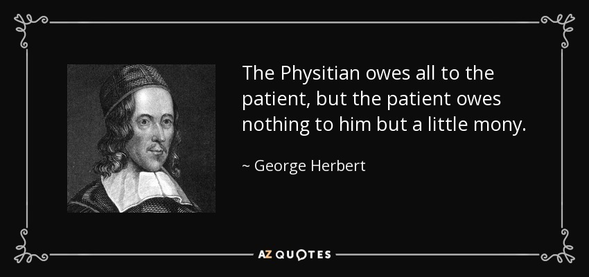 The Physitian owes all to the patient, but the patient owes nothing to him but a little mony. - George Herbert