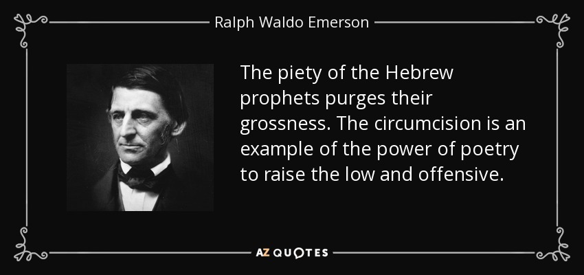 The piety of the Hebrew prophets purges their grossness. The circumcision is an example of the power of poetry to raise the low and offensive. - Ralph Waldo Emerson