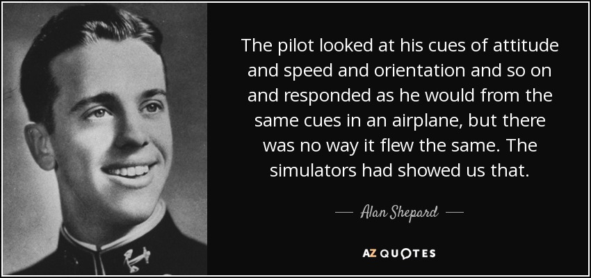 The pilot looked at his cues of attitude and speed and orientation and so on and responded as he would from the same cues in an airplane, but there was no way it flew the same. The simulators had showed us that. - Alan Shepard