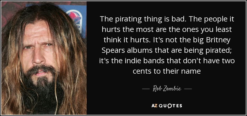 The pirating thing is bad. The people it hurts the most are the ones you least think it hurts. It's not the big Britney Spears albums that are being pirated; it's the indie bands that don't have two cents to their name - Rob Zombie