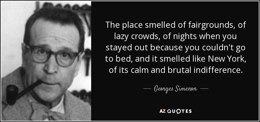 The place smelled of fairgrounds, of lazy crowds, of nights when you stayed out because you couldn't go to bed, and it smelled like New York, of its calm and brutal indifference. - Georges Simenon