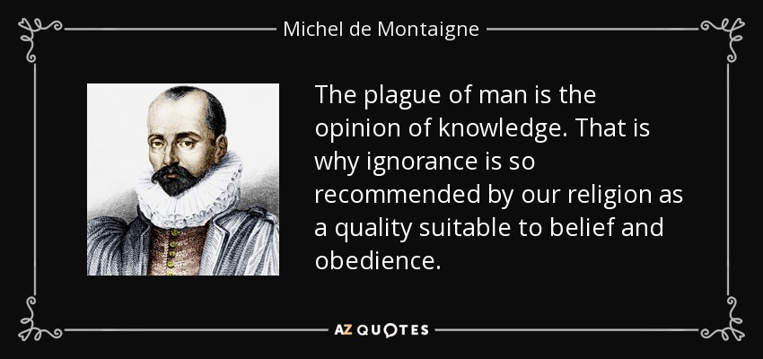 The plague of man is the opinion of knowledge. That is why ignorance is so recommended by our religion as a quality suitable to belief and obedience. - Michel de Montaigne