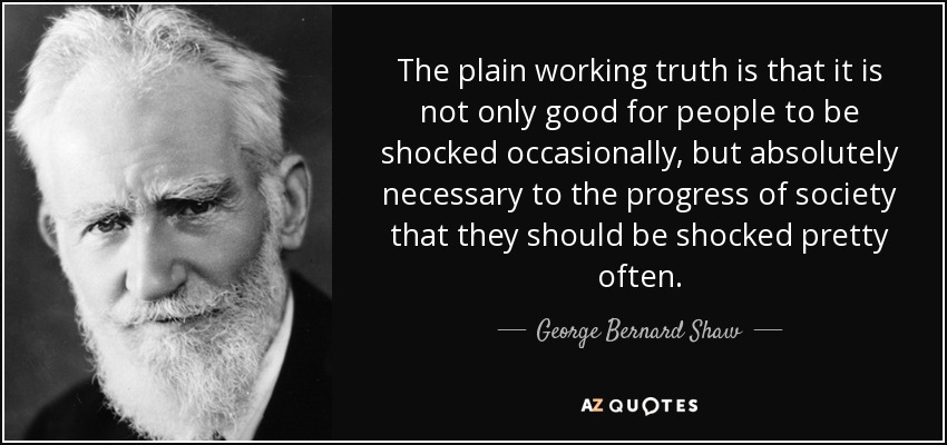The plain working truth is that it is not only good for people to be shocked occasionally, but absolutely necessary to the progress of society that they should be shocked pretty often. - George Bernard Shaw