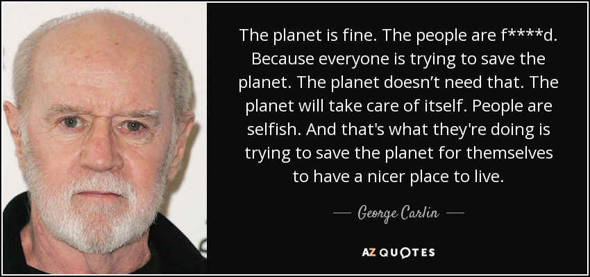 The planet is fine. The people are f****d. Because everyone is trying to save the planet. The planet doesn’t need that. The planet will take care of itself. People are selfish. And that's what they're doing is trying to save the planet for themselves to have a nicer place to live. - George Carlin