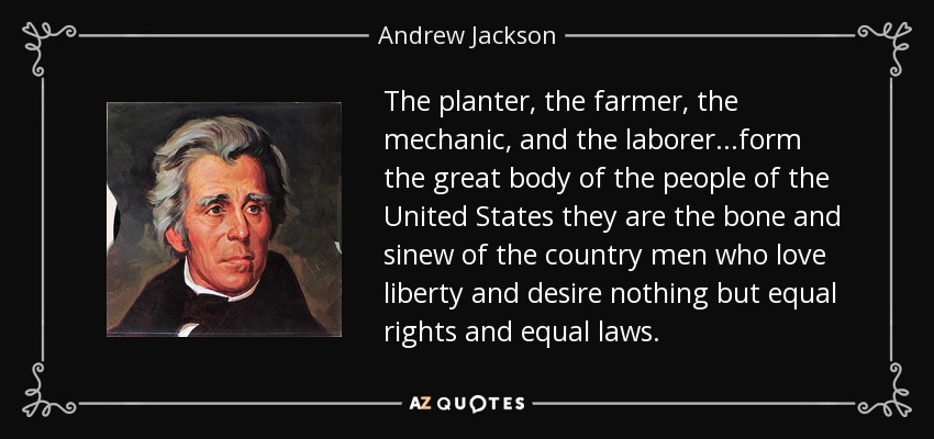 The planter, the farmer, the mechanic, and the laborer...form the great body of the people of the United States they are the bone and sinew of the country men who love liberty and desire nothing but equal rights and equal laws. - Andrew Jackson