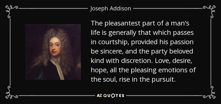 The pleasantest part of a man's life is generally that which passes in courtship, provided his passion be sincere, and the party beloved kind with discretion. Love, desire, hope, all the pleasing emotions of the soul, rise in the pursuit. - Joseph Addison