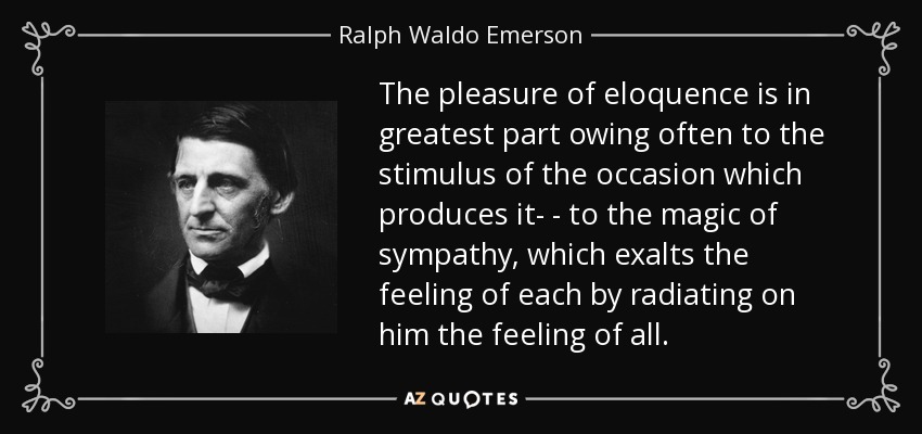 The pleasure of eloquence is in greatest part owing often to the stimulus of the occasion which produces it- - to the magic of sympathy, which exalts the feeling of each by radiating on him the feeling of all. - Ralph Waldo Emerson