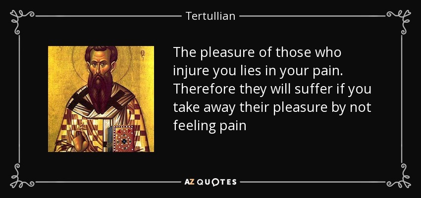 The pleasure of those who injure you lies in your pain. Therefore they will suffer if you take away their pleasure by not feeling pain - Tertullian