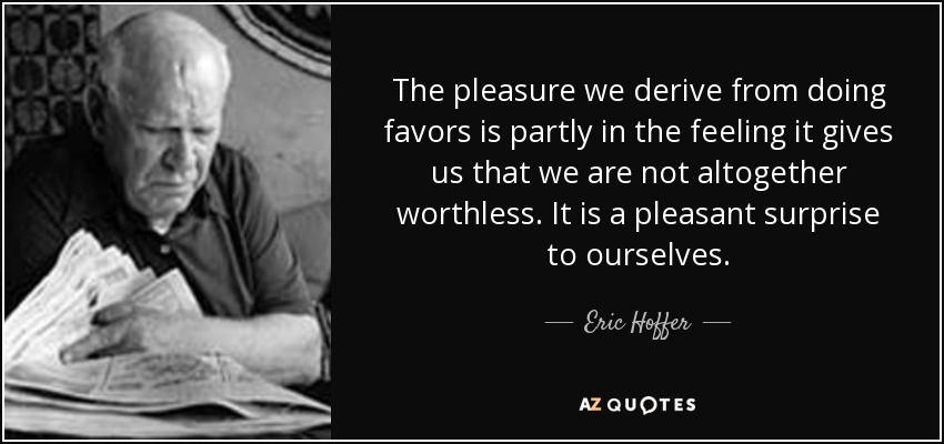 The pleasure we derive from doing favors is partly in the feeling it gives us that we are not altogether worthless. It is a pleasant surprise to ourselves. - Eric Hoffer
