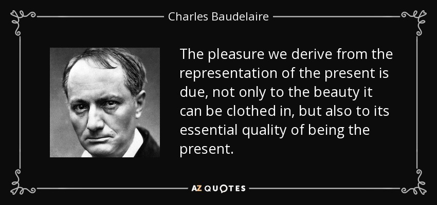 The pleasure we derive from the representation of the present is due, not only to the beauty it can be clothed in, but also to its essential quality of being the present. - Charles Baudelaire