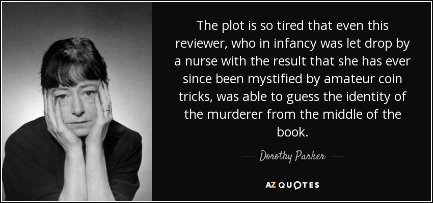 The plot is so tired that even this reviewer, who in infancy was let drop by a nurse with the result that she has ever since been mystified by amateur coin tricks, was able to guess the identity of the murderer from the middle of the book. - Dorothy Parker