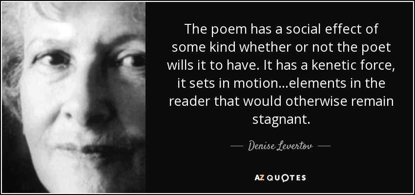 The poem has a social effect of some kind whether or not the poet wills it to have. It has a kenetic force, it sets in motion...elements in the reader that would otherwise remain stagnant. - Denise Levertov