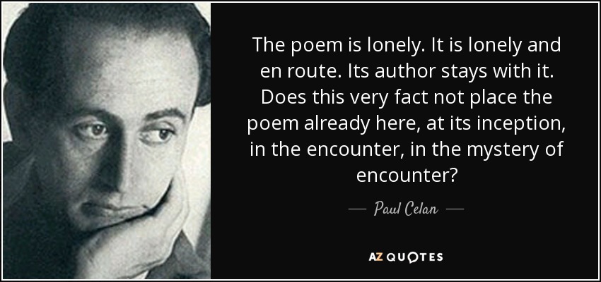 The poem is lonely. It is lonely and en route. Its author stays with it. Does this very fact not place the poem already here, at its inception, in the encounter, in the mystery of encounter? - Paul Celan