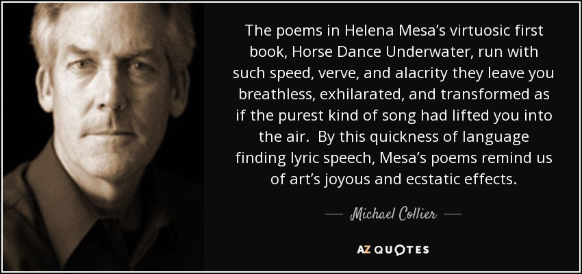 The poems in Helena Mesa’s virtuosic first book, Horse Dance Underwater, run with such speed, verve, and alacrity they leave you breathless, exhilarated, and transformed as if the purest kind of song had lifted you into the air. By this quickness of language finding lyric speech, Mesa’s poems remind us of art’s joyous and ecstatic effects. - Michael Collier