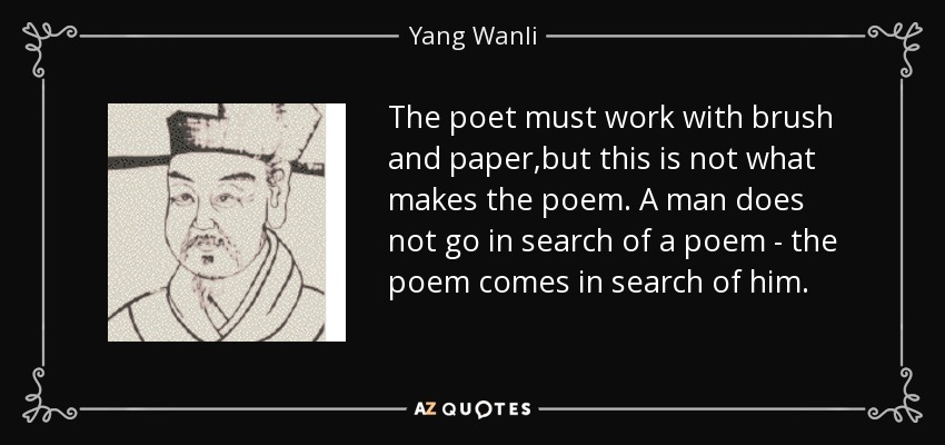 The poet must work with brush and paper,but this is not what makes the poem. A man does not go in search of a poem - the poem comes in search of him. - Yang Wanli