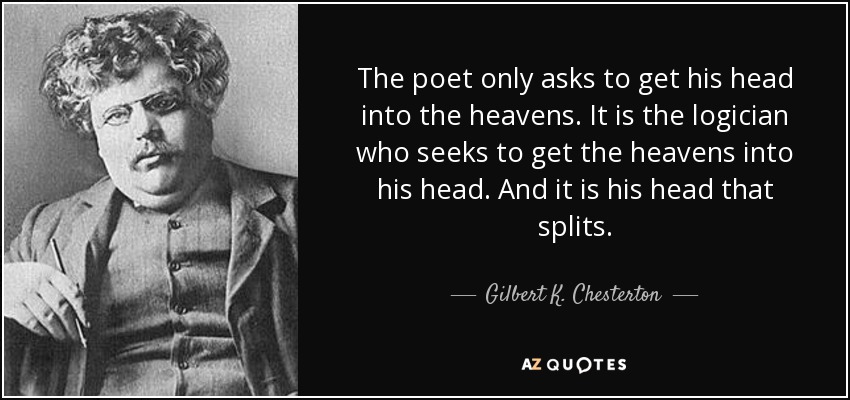 The poet only asks to get his head into the heavens. It is the logician who seeks to get the heavens into his head. And it is his head that splits. - Gilbert K. Chesterton