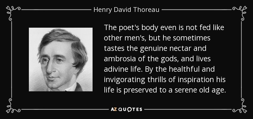 The poet's body even is not fed like other men's, but he sometimes tastes the genuine nectar and ambrosia of the gods, and lives adivine life. By the healthful and invigorating thrills of inspiration his life is preserved to a serene old age. - Henry David Thoreau